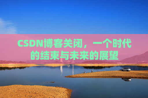 CSDN博客关闭，一个时代的结束与未来的展望